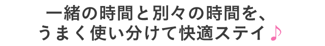 一緒の時間と別々の時間を、うまく使い分けて快適ステイ♪